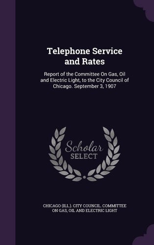 Telephone Service and Rates Report of the Committee On Gas, Oil and Electric Light, to the City Council of Chicago. September 3, 1907
