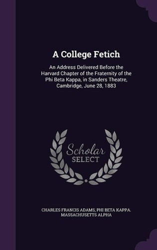 A College Fetich An Address Delivered Before the Harvard Chapter of the Fraternity of the Phi Beta Kappa, in Sanders Theatre, Cambridge, June 28, 1883