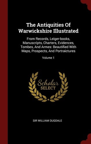 The Antiquities of Warwickshire Illustrated From Records, Leiger-Books, Manuscripts, Charters, Evidences, Tombes, and Armes: Beautified with Maps, Prospects, and Portraictures; Volume 1