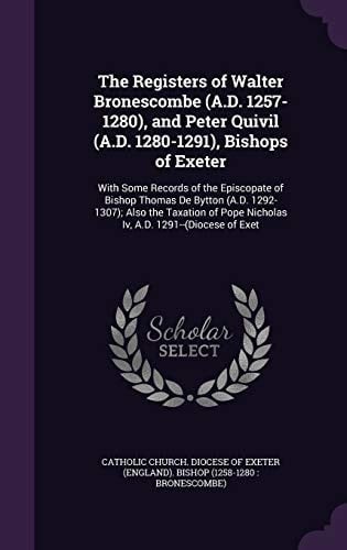 The Registers of Walter Bronescombe (A. D. 1257-1280), and Peter Quivil (A. D. 1280-1291), Bishops of Exeter With Some Records of the Episcopate of Bishop Thomas de Bytton (A. D. 1292-1307); Also the Taxation of Pope Nicholas IV, A. D. 1291--(Diocese of Exet