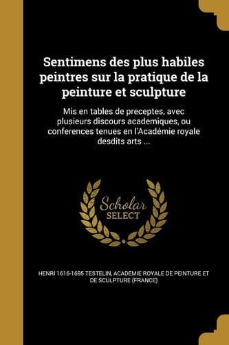 Sentimens Des Plus Habiles Peintres Sur La Pratique de La Peinture Et Sculpture MIS En Tables de Preceptes, Avec Plusieurs Discours Academiques, Ou Conferences Tenue S En L'Acade Mie Royale Desdits Arts ...