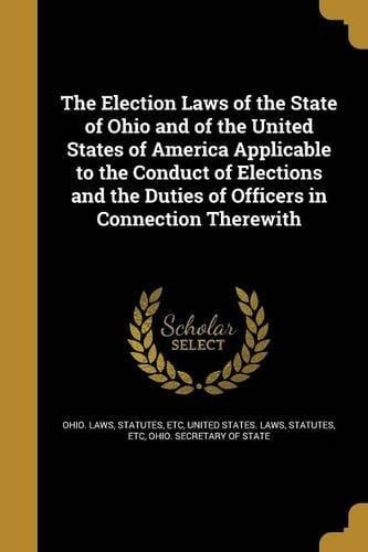 The Election Laws of the State of Ohio and of the United States of America Applicable to the Conduct of Elections and the Duties of Officers in Connection Therewith