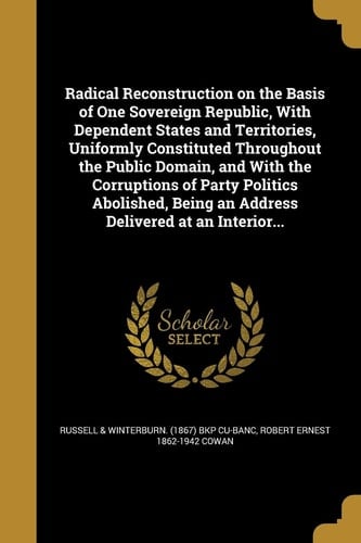 Radical Reconstruction on the Basis of One Sovereign Republic, With Dependent States and Territories, Uniformly Constituted Throughout the Public Domain, and With the Corruptions of Party Politics Abolished, Being an Address Delivered at an Interior...