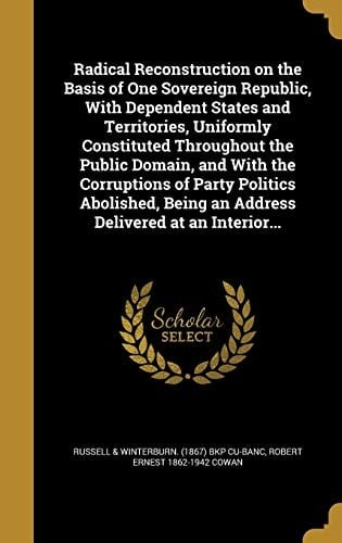 Radical Reconstruction on the Basis of One Sovereign Republic, With Dependent States and Territories, Uniformly Constituted Throughout the Public Domain, and With the Corruptions of Party Politics Abolished, Being an Address Delivered at an Interior...