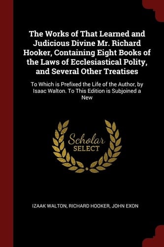 The Works of That Learned and Judicious Divine Mr. Richard Hooker, Containing Eight Books of the Laws of Ecclesiastical Polity, and Several Other Treatises To Which Is Prefixed the Life of the Author, by Isaac Walton. to This Edition Is Subjoined a New