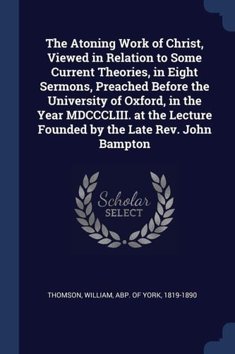 The Atoning Work of Christ, Viewed in Relation to Some Current Theories, in Eight Sermons, Preached Before the University of Oxford, in the Year MDCCCLIII. at the Lecture Founded by the Late Rev. John Bampton