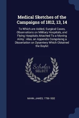 Medical Sketches of the Campaigns Of 1812, 13, 14 To Which Are Added, Surgical Cases, Observations on Military Hospitals, and Flying Hospitals Attached to a Moving Army: Also, an Appendix Comprising a Dissertation on Dysentery Which Obtained the Boylst