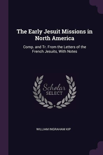 The Early Jesuit Missions in North America Comp. and Tr. From the Letters of the French Jesuits, With Notes