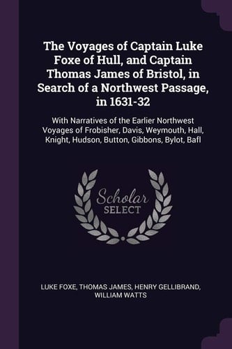 The Voyages of Captain Luke Foxe of Hull, and Captain Thomas James of Bristol, in Search of a Northwest Passage, In 1631-32 With Narratives of the Earlier Northwest Voyages of Frobisher, Davis, Weymouth, Hall, Knight, Hudson, Button, Gibbons, Bylot, Bafl