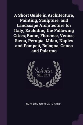 A Short Guide in Architecture, Painting, Sculpture, and Landscape Architecture for Italy, Excluding the Following Cities; Rome, Florence, Venice, Siena, Perugia, Milan, Naples and Pompeii, Bologna, Genoa and Palermo