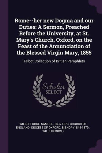 Rome--Her New Dogma and Our Duties A Sermon, Preached Before the University, at St. Mary's Church, Oxford, on the Feast of the Annunciation of the Blessed Virgin Mary, 1855: Talbot Collection of British Pamphlets