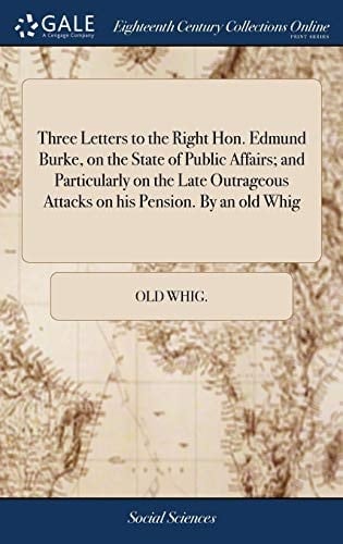Three Letters to the Right Hon. Edmund Burke, on the State of Public Affairs; And Particularly on the Late Outrageous Attacks on His Pension. by an Old Whig
