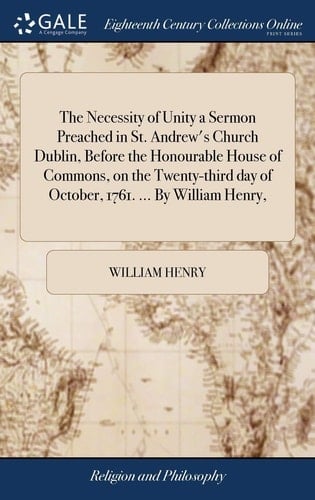 The Necessity of Unity a Sermon Preached in St. Andrew's Church Dublin, Before the Honourable House of Commons, on the Twenty-Third Day of October, 1761... . by William Henry,