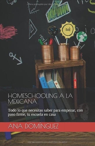 Homeschooling a la Mexicana Todo lo Que Necesitas Saber para Empezar, con Paso Firme, Tu Escuela en Casa