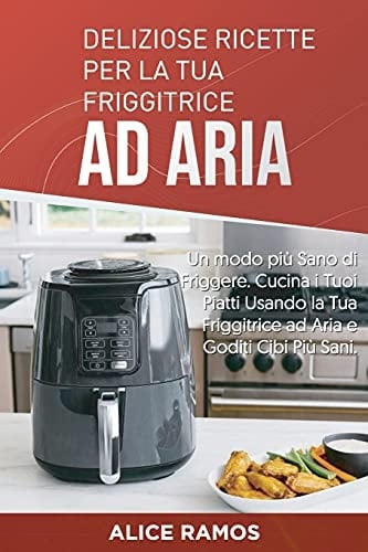 Deliziose Ricette per la Tua Friggitrice Ad Aria Un Modo Più Sano Di Friggere. Cucina I Tuoi Piatti Usando la Tua Friggitrice Ad Aria e Goditi Cibi Più Sani (Italian Edition)