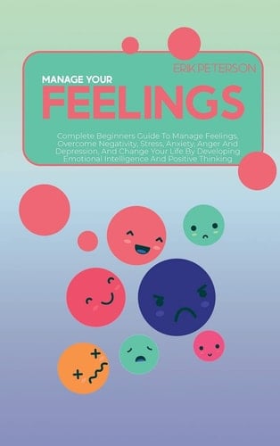 Manage Your Feelings Complete Beginners Guide To Manage Feelings, Overcome Negativity, Stress, Anxiety, Anger And Depression, And Change Your Life By Developing Emotional Intelligence And Positive Thinking