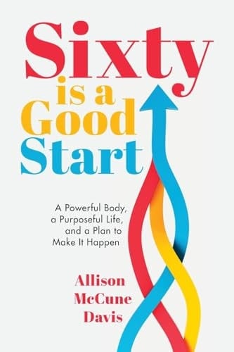 Sixty Is a Good Start A Powerful Body, a Purposeful Life, and a Plan to Make It Happen