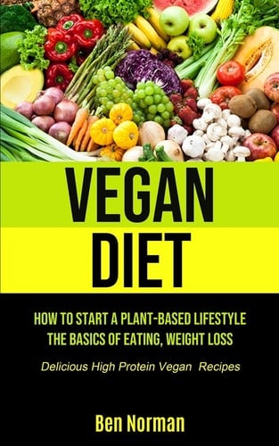Vegan Diet How To Start A Plant-Based Lifestyle, The Basics of Eating, Weight Loss, (Delicious High Protein Vegan Recipes)