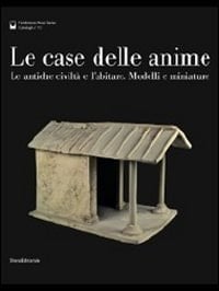 Le case delle anime le antiche civiltà e l'abitare : modelli e miniature