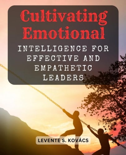 Cultivating Emotional Intelligence for Effective and Empathetic Leaders: A Comprehensive Guide to Developing Emotional Intelligence Skills for Leadership Success